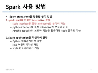 Spark 사용 방법
2016-12-26 17
• Spark standalone을 활용한 분석 방법
1. spark shell을 이용한 interactive 분석
– scala interface를 통한 interactive한 분석이 가능
– python interface를 통한 interactive한 분석이 가능
– Apache zeppelin의 노트북 기능을 활용하면 code 공유도 가능
2. Spark application을 작성하여 런칭
– Python 어플리케이션 개발
– Java 어플리케이션 개발
– scala 어플리케이션 개발
 