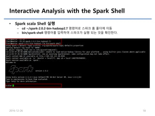 Interactive Analysis with the Spark Shell
• Spark scala Shell 실행
– cd ~/spark-2.0.2-bin-hadoop2.7 명령어로 스파크 홈 폴더에 이동
– bin/spark-shell 명령어를 입력하여 스파크가 실행 되는 것을 확인한다.
2016-12-26 18
 