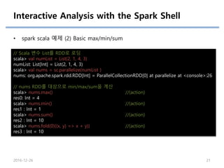Interactive Analysis with the Spark Shell
• spark scala 예제 (2) Basic max/min/sum
// Scala 변수 List를 RDD로 로딩
scala> val numList = List(2, 1, 4, 3)
numList: List[Int] = List(2, 1, 4, 3)
scala> val nums = sc.parallelize(numList )
nums: org.apache.spark.rdd.RDD[Int] = ParallelCollectionRDD[0] at parallelize at <console>:26
// nums RDD를 대상으로 min/max/sum을 계산
scala> nums.max() //(action)
res0: Int = 4
scala> nums.min() //(action)
res1 : Int = 1
scala> nums.sum() //(action)
res2 : Int = 10
scala> nums.fold(0)((x, y) => x + y)) //(action)
res3 : Int = 10
2016-12-26 21
 