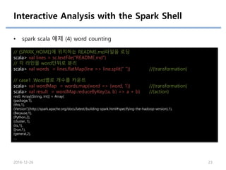 Interactive Analysis with the Spark Shell
• spark scala 예제 (4) word counting
// {SPARK_HOME}에 위치하는 README.md파일을 로딩
scala> val lines = sc.textFile("README.md")
// 각 라인을 word단위로 분리
scala> val words = lines.flatMap(line => line.split(" ")) //(transformation)
// case1 .Word별로 개수를 카운트
scala> val wordMap = words.map(word => (word, 1)) //(transformation)
scala> val result = wordMap.reduceByKey((a, b) => a + b) //(action)
res0: Array[(String, Int)] = Array(
(package,1),
(this,1),
(Version"](http://spark.apache.org/docs/latest/building-spark.html#specifying-the-hadoop-version),1),
(Because,1),
(Python,2),
(cluster.,1),
(its,1),
([run,1),
(general,2),
….
2016-12-26 23
 