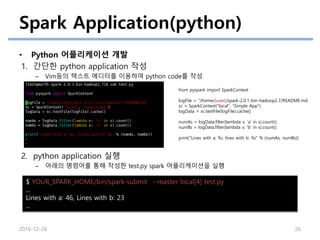 Spark Application(python)
• Python 어플리케이션 개발
1. 간단한 python application 작성
– Vim등의 텍스트 에디터를 이용하여 python code를 작성
2. python application 실행
– 아래의 명령어를 통해 작성한 test.py spark 어플리케이션을 실행
2016-12-26 26
from pyspark import SparkContext
logFile = “/home/{user}/spark-2.0.1-bin-hadoop2.7/README.md
sc = SparkContext("local", "Simple App")
logData = sc.textFile(logFile).cache()
numAs = logData.filter(lambda s: 'a' in s).count()
numBs = logData.filter(lambda s: 'b' in s).count()
print("Lines with a: %i, lines with b: %i" % (numAs, numBs))
$ YOUR_SPARK_HOME/bin/spark-submit --master local[4] test.py
...
Lines with a: 46, Lines with b: 23
...
 