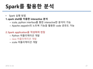Spark를 활용한 분석
2016-12-26 27
• Spark 실행 방법
1. spark shell을 이용한 interactive 분석
– scala, python interface를 통한 interactive한 분석이 가능
– Apache zeppelin의 노트북 기능을 활용한 code 공유도 가능
2. Spark application을 작성하여 런칭
– Python 어플리케이션 개발
– Java 어플리케이션 개발
– scala 어플리케이션 개발
 