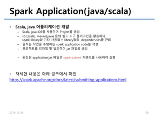 Spark Application(java/scala)
• Scala, java 어플리케이션 개발
– Scala, java IDE를 사용하여 Project를 생성
– sbt(scala), maven(java) 등의 빌드 도구 플러그인을 활용하여
spark library와 기타 사용되는 library들의 dependencies를 관리
– 원하는 작업을 수행하는 spark application code를 작성
– 프로젝트를 컴파일 및 빌드하여 jar 파일을 생성
– 완성된 application.jar 파일은 spark-submit 커맨드를 사용하여 실행
• 자세한 내용은 아래 링크에서 확인
https://spark.apache.org/docs/latest/submitting-applications.html
2016-12-26 28
 