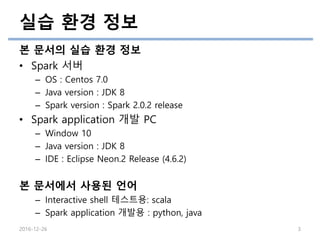 실습 환경 정보
본 문서의 실습 환경 정보
• Spark 서버
– OS : Centos 7.0
– Java version : JDK 8
– Spark version : Spark 2.0.2 release
• Spark application 개발 PC
– Window 10
– Java version : JDK 8
– IDE : Eclipse Neon.2 Release (4.6.2)
본 문서에서 사용된 언어
– Interactive shell 테스트용: scala
– Spark application 개발용 : python, java
2016-12-26 3
 