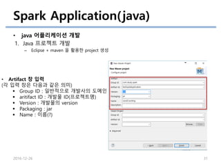 Spark Application(java)
• java 어플리케이션 개발
1. Java 프로젝트 개발
– Eclipse + maven 을 활용한 project 생성
2016-12-26 31
• Artifact 창 입력
(각 입력 창은 다음과 같은 의미)
 Group ID : 일반적으로 개발사의 도메인
 aritifact ID : 개발물 ID(프로젝트명)
 Version : 개발물의 version
 Packaging : jar
 Name : 이름(?)
 