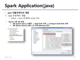 Spark Application(java)
• java 어플리케이션 개발
1. Java 프로젝트 개발
– Eclipse + maven 을 활용한 project 생성
2016-12-26 32
• Maven 기본 JRE 변경
 JRE System Library 우클릭 -> Build Path 선택 -> Configure Build Path 선택
 JRE System Library [J2SE-1.5] 삭제 (Remove) 한다.
 