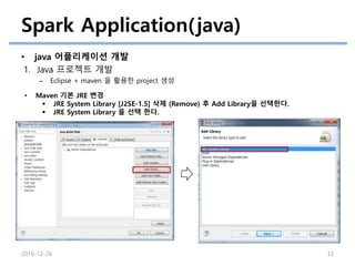 Spark Application(java)
• java 어플리케이션 개발
1. Java 프로젝트 개발
– Eclipse + maven 을 활용한 project 생성
2016-12-26 33
• Maven 기본 JRE 변경
 JRE System Library [J2SE-1.5] 삭제 (Remove) 후 Add Library을 선택한다.
 JRE System Library 을 선택 한다.
 