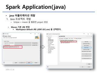 Spark Application(java)
• java 어플리케이션 개발
1. Java 프로젝트 개발
– Eclipse + maven 을 활용한 project 생성
2016-12-26 34
• Maven 기본 JRE 변경
 Workspace default JRE (JDK1.8.0_xxx) 을 선택한다.
 