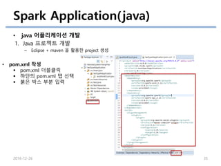 Spark Application(java)
• java 어플리케이션 개발
1. Java 프로젝트 개발
– Eclipse + maven 을 활용한 project 생성
2016-12-26 35
• pom.xml 작성
 pom.xml 더블클릭
 하단의 pom.xml 탭 선택
 붉은 박스 부분 입력
 