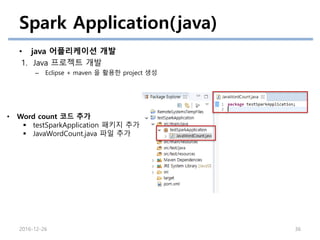 Spark Application(java)
• java 어플리케이션 개발
1. Java 프로젝트 개발
– Eclipse + maven 을 활용한 project 생성
2016-12-26 36
• Word count 코드 추가
 testSparkApplication 패키지 추가
 JavaWordCount.java 파일 추가
 