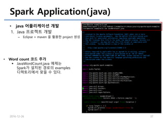 Spark Application(java)
• java 어플리케이션 개발
1. Java 프로젝트 개발
– Eclipse + maven 을 활용한 project 생성
2016-12-26 37
• Word count 코드 추가
 JavaWordCount.java 예제는
Spark가 설치된 경로의 examples
디렉토리에서 찾을 수 있다.
 
