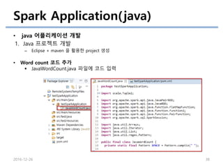 Spark Application(java)
• java 어플리케이션 개발
1. Java 프로젝트 개발
– Eclipse + maven 을 활용한 project 생성
2016-12-26 38
• Word count 코드 추가
 JavaWordCount.java 파일에 코드 입력
 