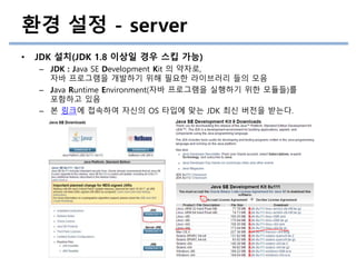 환경 설정 - server
• JDK 설치(JDK 1.8 이상일 경우 스킵 가능)
– JDK : Java SE Development Kit 의 약자로,
자바 프로그램을 개발하기 위해 필요한 라이브러리 들의 모음
– Java Runtime Environment(자바 프로그램을 실행하기 위한 모듈들)를
포함하고 있음
– 본 링크에 접속하여 자신의 OS 타입에 맞는 JDK 최신 버전을 받는다.
 