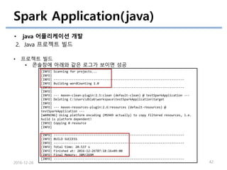 Spark Application(java)
• java 어플리케이션 개발
2. Java 프로젝트 빌드
2016-12-26 42
• 프로젝트 빌드
• 콘솔창에 아래와 같은 로그가 보이면 성공
[INFO] Scanning for projects...
[INFO]
[INFO] ------------------------------------------------------------------------
[INFO] Building wordCounting 1.0
[INFO] ------------------------------------------------------------------------
[INFO]
[INFO] --- maven-clean-plugin:2.5:clean (default-clean) @ testSparkApplication ---
[INFO] Deleting C:UsersdblabworkspacetestSparkApplicationtarget
[INFO]
[INFO] --- maven-resources-plugin:2.6:resources (default-resources) @
testSparkApplication ---
[WARNING] Using platform encoding (MS949 actually) to copy filtered resources, i.e.
build is platform dependent!
[INFO] Copying 0 resource
[INFO]
…
[INFO] ------------------------------------------------------------------------
[INFO] BUILD SUCCESS
[INFO] ------------------------------------------------------------------------
[INFO] Total time: 20.537 s
[INFO] Finished at: 2016-12-26T07:18:16+09:00
[INFO] Final Memory: 38M/269M
[INFO] ------------------------------------------------------------------------
 