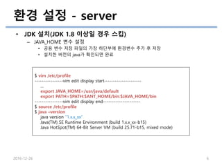 환경 설정 - server
• JDK 설치(JDK 1.8 이상일 경우 스킵)
– JAVA_HOME 변수 설정
• 공용 변수 저장 파일의 가장 하단부에 환경변수 추가 후 저장
• 설치한 버전의 java가 확인되면 완료
2016-12-26 6
$ vim /etc/profile
----------------vim edit display start---------------------
…
export JAVA_HOME=/usr/java/default
export PATH=$PATH:$ANT_HOME/bin:$JAVA_HOME/bin
----------------vim edit display end---------------------
$ source /etc/profile
$ java –version
java version "1.x.x_xx“
Java(TM) SE Runtime Environment (build 1.x.x_xx-b15)
Java HotSpot(TM) 64-Bit Server VM (build 25.71-b15, mixed mode)
 