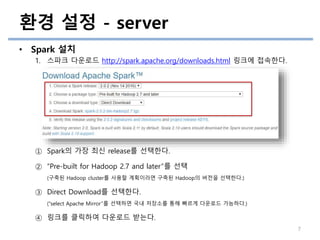 • Spark 설치
1. 스파크 다운로드 http://spark.apache.org/downloads.html 링크에 접속한다.
① Spark의 가장 최신 release를 선택한다.
② “Pre-built for Hadoop 2.7 and later”를 선택
(구축된 Hadoop cluster를 사용할 계획이라면 구축된 Hadoop의 버전을 선택한다.)
③ Direct Download를 선택한다.
(“select Apache Mirror”를 선택하면 국내 저장소를 통해 빠르게 다운로드 가능하다.)
④ 링크를 클릭하여 다운로드 받는다.
환경 설정 - server
7
 