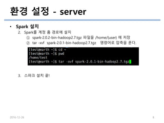 환경 설정 - server
• Spark 설치
2. Spark를 계정 홈 경로에 설치
① spark-2.0.2-bin-hadoop2.7.tgz 파일을 /home/{user} 에 저장
② tar -xvf spark-2.0.1-bin-hadoop2.7.tgz 명령어로 압축을 푼다.
3. 스파크 설치 끝!
2016-12-26 8
 