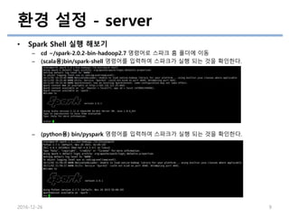 환경 설정 - server
• Spark Shell 실행 해보기
– cd ~/spark-2.0.2-bin-hadoop2.7 명령어로 스파크 홈 폴더에 이동
– (scala용)bin/spark-shell 명령어를 입력하여 스파크가 실행 되는 것을 확인한다.
– (python용) bin/pyspark 명령어를 입력하여 스파크가 실행 되는 것을 확인한다.
2016-12-26 9
 