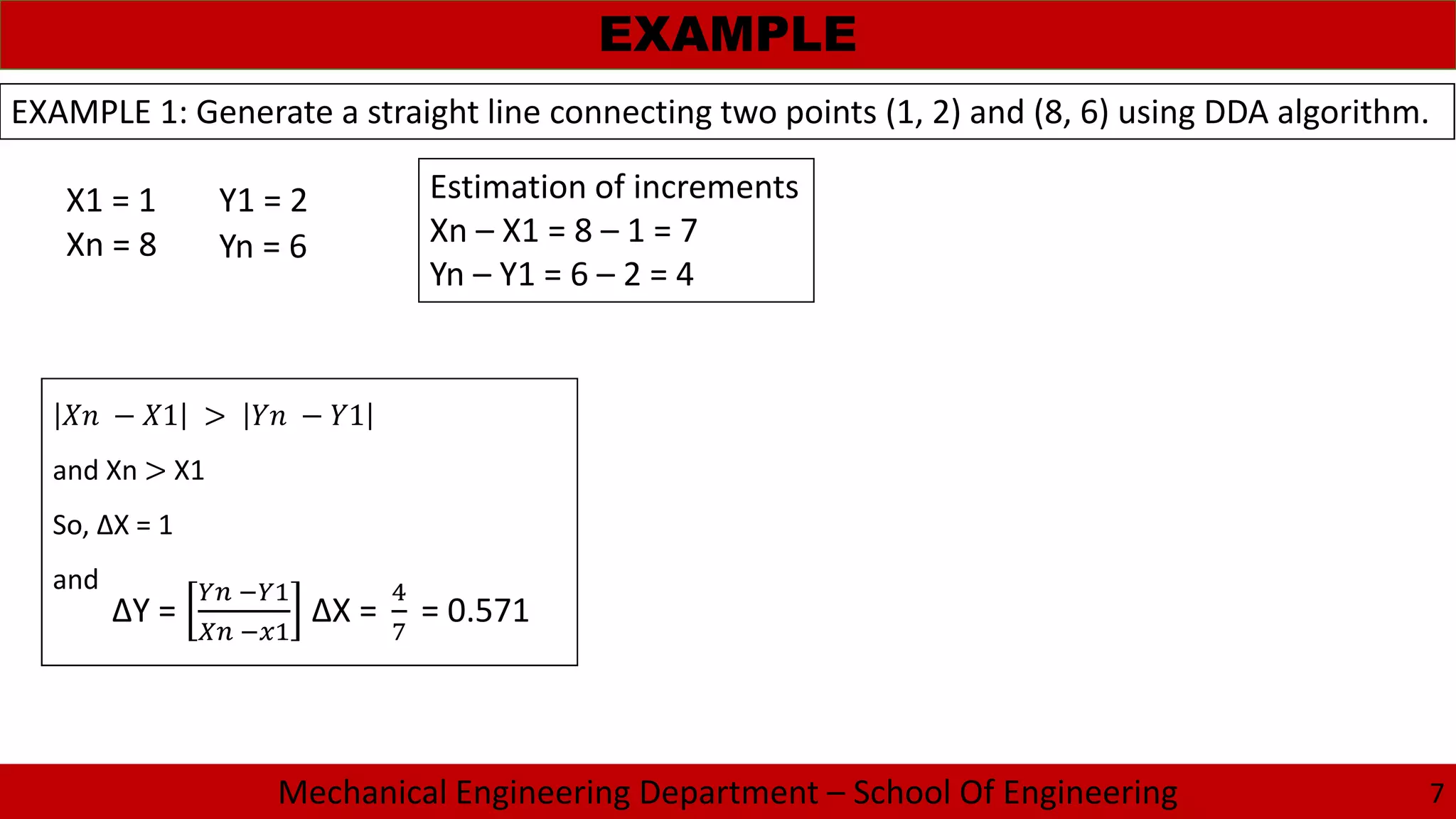 Mechanical Engineering Department – School Of Engineering
EXAMPLE
7
EXAMPLE 1: Generate a straight line connecting two points (1, 2) and (8, 6) using DDA algorithm.
X1 = 1
Xn = 8
Y1 = 2
Yn = 6
Estimation of increments
Xn – X1 = 8 – 1 = 7
Yn – Y1 = 6 – 2 = 4
− 1 > − 1
and Xn > X1
So, ΔX = 1
and
ΔY = ΔX = = 0.571
 
