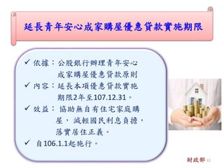  依據：公股銀行辦理青年安心
成家購屋優惠貸款原則
 內容：延長本項優惠貸款實施
期限2年至107.12.31。
 效益： 協助無自有住宅家庭購
屋， 減輕國民利息負擔，
落實居住正義。
 自106.1.1起施行。
延長青年安心成家購屋優惠貸款實施期限
財政部 12
 