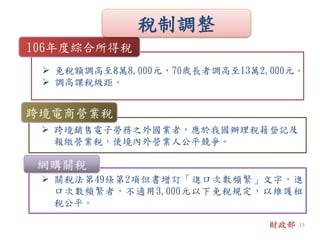  關稅法第49條第2項但書增訂「進口次數頻繁」文字，進
口次數頻繁者，不適用3,000元以下免稅規定，以維護租
稅公平。
 免稅額調高至8萬8,000元，70歲長者調高至13萬2,000元。
 調高課稅級距。
106年度綜合所得稅
 跨境銷售電子勞務之外國業者，應於我國辦理稅籍登記及
報繳營業稅，使境內外營業人公平競爭。
跨境電商營業稅
網購關稅
財政部
稅制調整
13
 