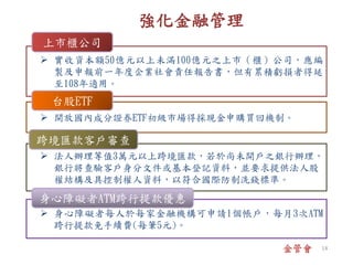 金管會
 身心障礙者每人於每家金融機構可申請1個帳戶，每月3次ATM
跨行提款免手續費(每筆5元)。
 開放國內成分證券ETF初級市場得採現金申購買回機制。
 實收資本額50億元以上未滿100億元之上市（櫃）公司，應編
製及申報前一年度企業社會責任報告書，但有累積虧損者得延
至108年適用。
上市櫃公司
台股ETF
 法人辦理等值3萬元以上跨境匯款，若於尚未開戶之銀行辦理，
銀行將查驗客戶身分文件或基本登記資料，並要求提供法人股
權結構及具控制權人資料，以符合國際防制洗錢標準。
跨境匯款客戶審查
身心障礙者ATM跨行提款優惠
強化金融管理
14
 