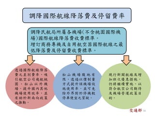 調降國際航線降落費及停留費率
調降民航局所屬各機場(不含桃園國際機
場)國際航線降落費收費標準。
增訂商務專機及自用航空器國際航線之最
低降落費及停留費收費標準。
透過國際航線降落
費之差別費率，吸
引航空公司飛航桃
園 、 松 山 以 外 機
場，提升國內其他
機場使用效率，並
有助於新南向政策
之推動。
松 山 機 場 腹 地 有
限，透過以價制量
方式提升該機場設
施使用率，並可免
除外界對於停機較
停車便宜之質疑。
現行新闢航線及增
加班次優惠措施，
仍將繼續實施，以
符合航空公司期待
及機場營運政策目
的。
交通部 16
 