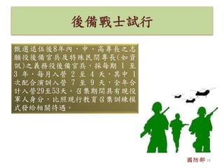 後備戰士試行
甄選退伍後8年內，中、高專長之志
願役後備官兵及特殊民間專長(如資
訊)之義務役後備官兵，採每期 1 至
3 年，每月入營 2 至 4 天，其中 1
次配合演訓入營 7 至 9 天，全年合
計入營29至53天。召集期間具有現役
軍人身分，比照現行教育召集訓練模
式發給相關待遇。
國防部 18
 