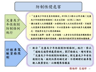 •「兒童及少年性交易防制條例」於104.2.4修正公布名稱（兒童
及少年性剝削防制條例）及全文55條，自106.1.1施行
•擴大被害人之保護範圍、加重對加害人之行政罰及刑罰。另被害
人安置與否需經專業評估，不以安置為唯一途徑而採多元處遇模
式，更能符合兒少之需求與福祉
•依被害人就學、就業、生活適應、人身安全及其家庭保護教養功
能提供整體評估與所需服務，預估每年提供500名個案相關服務
• 配合「兒童及少年性剝削防制條例」施行，修正
「道路交通管理處罰條例」第37條條文，增列曾犯
「兒童及少年性剝削防制條例」對兒童或少年有性
剝削行為，經判決罪刑確定者，不得辦理計程車駕
駛人執業登記，以維護乘客權益
防制性侵危害
衛福部 交通部 19
 