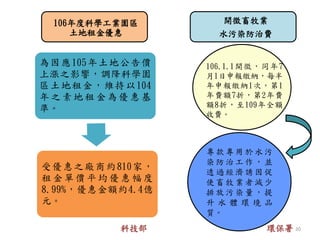 106年度科學工業園區
土地租金優惠
開徵畜牧業
水污染防治費
專 款專 用 於 水污
染 防治 工 作 ，並
透 過經 濟 誘 因促
使畜牧業者減少
排 放污 染 量 ，提
升 水 體 環 境 品
質。
106.1.1開徵，同年7
月1日申報繳納，每半
年申報繳納1次，第1
年費額7折，第2年費
額8折，至109年全額
收費。
為因應105年土地公告價
上漲之影響，調降科學園
區土地租金，維持以104
年 之 素 地 租 金 為 優 惠 基
準。
受優惠之廠商約810家，
租 金 單 價 平 均 優 惠 幅 度
8.99%，優惠金額約4.4億
元。
科技部 環保署 20
 