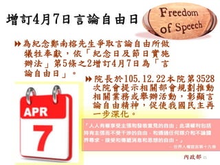 增訂4月7日言論自由日
為紀念鄭南榕先生爭取言論自由所做
犧牲奉獻，依「紀念日及節日實施
辦法」第5條之2增訂4月7日為「言
論自由日」。
院長於105.12.22本院第3528
次院會提示相關部會規劃推動
相關業務或舉辦活動，彰顯言
論自由精神，促使我國民主再
一步深化。
內政部 21
 