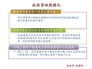 •營利事業得以網路或媒體向所在地財政部各地區國稅局
提示帳簿資料電子檔案。
建置營利事業電子帳簿上傳平臺
•扣繳義務人給付非居住者應扣繳所得，且依所得稅法第
92條第2項規定於代扣稅款之日起10日內繳清扣繳稅款
者，得利用網路申報扣繳憑單。
新增非居住者扣繳憑單網路申報作業
• 106.1.1起，民眾直接於電子服務系統中輸入發文文號或送達
日期等條件查詢後，即可線上重新下載電子公文。
可線上重新下載遺失之專利商標電子公文檔案
財政部 經濟部 24
 
