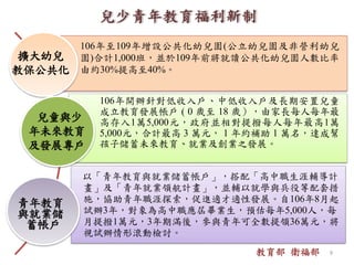 擴大幼兒
教保公共化
青年教育
與就業儲
蓄帳戶
106年開辦針對低收入戶、中低收入戶及長期安置兒童
成立教育發展帳戶 ( 0 歲至 18 歲），由家長每人每年最
高存入1萬5,000元，政府並相對提撥每人每年最高1萬
5,000元，合計最高 3 萬元， 1 年約補助 1 萬名，達成幫
孩子儲蓄未來教育、就業及創業之發展。
106年至109年增設公共化幼兒園(公立幼兒園及非營利幼兒
園)合計1,000班，並於109年前將就讀公共化幼兒園人數比率
由約30%提高至40%。
以「青年教育與就業儲蓄帳戶」，搭配「高中職生涯輔導計
畫」及「青年就業領航計畫」，並輔以就學與兵役等配套措
施，協助青年職涯探索，促進適才適性發展。自106年8月起
試辦3年，對象為高中職應屆畢業生，預估每年5,000人，每
月提撥1萬元，3年期滿後，參與青年可全數提領36萬元，將
視試辦情形滾動檢討。
兒童與少
年未來教育
及發展專戶
教育部 衛福部 9
 