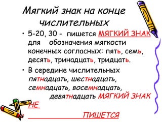 Мягкий знак на конце
числительных
• 5-20, 30 - пишется МЯГКИЙ ЗНАК
для обозначения мягкости
конечных согласных: пять, семь,
десять, тринадцать, тридцать.
• В середине числительных
пятнадцать, шестнадцать,
семнадцать, восемнадцать,
девятнадцать МЯГКИЙ ЗНАК
НЕ
• ПИШЕТСЯ
 