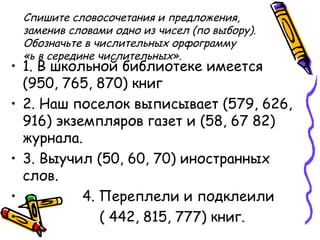 Спишите словосочетания и предложения,
заменив словами одно из чисел (по выбору).
Обозначьте в числительных орфограмму
«ь в середине числительных».
• 1. В школьной библиотеке имеется
(950, 765, 870) книг
• 2. Наш поселок выписывает (579, 626,
916) экземпляров газет и (58, 67 82)
журнала.
• 3. Выучил (50, 60, 70) иностранных
слов.
• 4. Переплели и подклеили
• ( 442, 815, 777) книг.
 