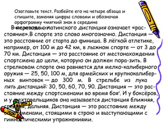 Озаглавьте текст. Разбейте его на четыре абзаца и
спишите, заменяя цифры словами и обозначая
орфограмму «мягкий знак в середине
числительных».В переводе с латинского дистанция означает «рас-
стояние».В спорте это слово многозначно. Дистанция —
это расстояние от старта до финиша. В лёгкой атлетике,
например, от 100 м до 42 км, в лыжном спорте — от 3 до
70 км. Дистанция — это расстояние от местонахождения
спортсмена до цели, которую он должен пора­зить. В
стрелковом спорте она равняется для мелко­калиберного
оружия — 25, 50, 100 м, для армейских и крупнокалибер-
ных винтовок — до 300 м. В стрельбе из лука
пять дистанций: 30, 50, 60, 70, 90. Дистанция — это рас-
стояние между спортсменами во время боя4
. И у боксёров,
и у фехтовальщиков она называется дистанция ближняя,
средняя, дальняя. Дистанция — это расстояние между
спортсменами, стоящими в строю и выступающими с
гимнастическими упражнениями.
 