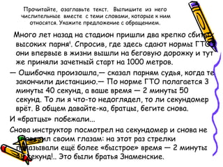 Прочитайте, озаглавьте текст. Выпишите из него
числительные вместе с теми словами, которые к ним
относятся. Укажите предложение с обращением.
Много лет назад на стадион пришли два крепко сбитых
высоких парня4
. Спросив, где здесь сдают нормы ГТО,
они впервые в жизни вышли на беговую дорожку и тут
же приняли зачетный старт на 1000 метров.
— Ошибочка произошла,— сказал парням судья, когда те
закончили дистанцию.— По норме ГТО полагается 3
минуты 40 секунд, а ваше время — 2 минуты 50
секунд. То ли я что-то недоглядел, то ли секундомер
врёт. В общем давайте-ка, братцы, бегите снова.
И «братцы» побежали...
Снова инструктор посмотрел на секундомер и снова не
поверил своим глазам: на этот раз стрелки
показывали ещё более «быстрое» время — 2 минуты
48 секунд!.. Это были братья Знаменские.
 