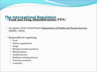 The International RegulationFood and Drug Administration (FDA)
 An agency of the United States Department of Health and Human Services
(DHHS / HHS)
 Responsible for regulating:
 Food
 Dietary supplements
 Drugs
 Biological medical products
 Blood products
 medical devices
 Radiation-emitting devices
 Veterinary products
 Cosmetics
 