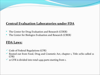 Central Evaluation Laboratories under FDA
 The Center for Drug Evaluation and Research (CDER)
 The Center for Biologics Evaluation and Research (CBER)
FDA Laws:
 Code of Federal Regulations (CFR)
 Rooted out from Food, Drug and Cosmetic Act, chapter 1, Title 21(So called 21
CFR)
 21 CFR is divided into total 1499 parts starting from 1.
 