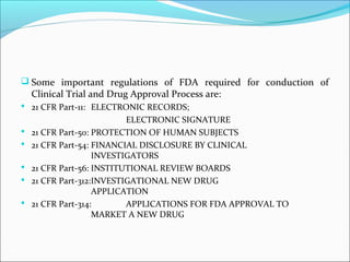  Some important regulations of FDA required for conduction of
Clinical Trial and Drug Approval Process are:
 21 CFR Part-11: ELECTRONIC RECORDS;
ELECTRONIC SIGNATURE
 21 CFR Part-50: PROTECTION OF HUMAN SUBJECTS
 21 CFR Part-54: FINANCIAL DISCLOSURE BY CLINICAL
INVESTIGATORS
 21 CFR Part-56: INSTITUTIONAL REVIEW BOARDS
 21 CFR Part-312:INVESTIGATIONAL NEW DRUG
APPLICATION
 21 CFR Part-314: APPLICATIONS FOR FDA APPROVAL TO
MARKET A NEW DRUG
 