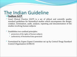 The Indian GuidelineIndian GCP
 Good Clinical Practice (GCP) is a set of ethical and scientific quality
standard guidelines for biomedical studies which encompasses the design,
conduct, termination, audit, analysis, reporting and documentation of the
studies involving human subjects
 Establishes two cardinal principles:
 protection of the rights of human subjects
 authenticity of biomedical data generated
 Formulated by Expert Expert Committee set up by Central Drugs Standard
Control Organisation (CDSCO)
 