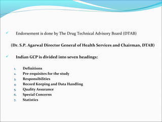  Endorsement is done by The Drug Technical Advisory Board (DTAB)
(Dr. S.P. Agarwal Director General of Health Services and Chairman, DTAB)
 Indian GCP is divided into seven headings:
1. Definitions
2. Pre-requisites for the study
3. Responsibilities
4. Record Keeping and Data Handling
5. Quality Assurance
6. Special Concerns
7. Statistics
 