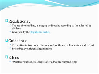 Regulations :
 The act of controlling, managing or directing according to the rules led by
the laws
 Governed by the Regulatory bodies
Guidelines:
 The written instructions to be followed for the credible and standardized act
 Prescribed by different Organizations
Ethics:
 “Whatever our society accepts; after all we are human beings"
 