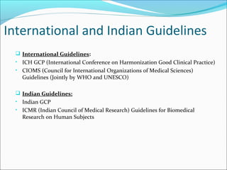International and Indian Guidelines
 International Guidelines:
• ICH GCP (International Conference on Harmonization Good Clinical Practice)
• CIOMS (Council for International Organizations of Medical Sciences)
Guidelines (Jointly by WHO and UNESCO)
 Indian Guidelines:
• Indian GCP
• ICMR (Indian Council of Medical Research) Guidelines for Biomedical
Research on Human Subjects
 