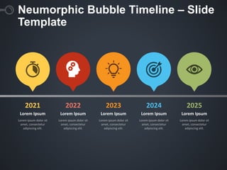Neumorphic Bubble Timeline – Slide
Template
Lorem Ipsum
Lorem ipsum dolor sit
amet, consectetur
adipiscing elit.
Lorem Ipsum
Lorem ipsum dolor sit
amet, consectetur
adipiscing elit.
Lorem Ipsum
Lorem ipsum dolor sit
amet, consectetur
adipiscing elit.
Lorem Ipsum
Lorem ipsum dolor sit
amet, consectetur
adipiscing elit.
Lorem Ipsum
Lorem ipsum dolor sit
amet, consectetur
adipiscing elit.
2021 2022 2023 2024 2025