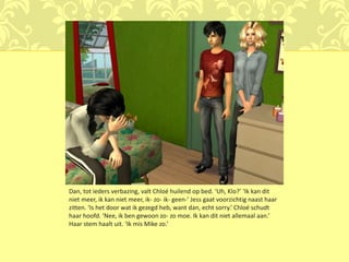 Dan, tot ieders verbazing, valt Chloé huilend op bed. ‘Uh, Klo?’ ‘Ik kan dit
niet meer, ik kan niet meer, ik- zo- ik- geen-’ Jess gaat voorzichtig naast haar
zitten. ‘Is het door wat ik gezegd heb, want dan, echt sorry.’ Chloé schudt
haar hoofd. ‘Nee, ik ben gewoon zo- zo moe. Ik kan dit niet allemaal aan.’
Haar stem haalt uit. ‘Ik mis Mike zo.’
 