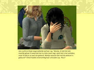 Jess zucht en klopt ongemakkelijk op haar rug. ‘Weetje, ik heb het ook
moeilijk gehad. Ik weet dat het nu niets meer zegt, want het is het verleden,
maar ik heb er zo veel van geleerd. Weetje waarom dat met de webcam is
gebeurd?’ Chloé haalde onverschillig haar schouders op. ‘Nou?’
 
