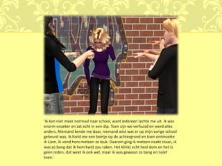 ‘Ik kon niet meer normaal naar school, want iedereen lachte me uit. Ik was
enorm onzeker en zat echt in een dip. Toen zijn we verhuisd en werd alles
anders. Niemand kende me daar, niemand wist wat er op mijn vorige school
gebeurd was. Ik hield me een beetje op de achtergrond en toen ontmoette
ik Liam. Ik vond hem meteen zo leuk. Daarom ging ik meteen naakt staan, ik
was zo bang dat ik hem kwijt zou raken. Het klinkt echt heel dom en het is
geen reden, dat weet ik ook wel, maar ik was gewoon zo bang en naïef
toen.’
 