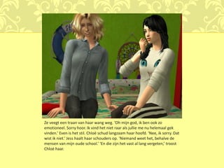 Ze veegt een traan van haar wang weg. ‘Oh mijn god, ik ben ook zo
emotioneel. Sorry hoor. Ik vind het niet raar als jullie me nu helemaal gek
vinden.’ Even is het stil. Chloé schud langzaam haar hoofd. ‘Nee, ik sorry. Dat
wist ik niet.’ Jess haalt haar schouders op. ‘Niemand weet het, behalve de
mensen van mijn oude school.’ ‘En die zijn het vast al lang vergeten,’ troost
Chloé haar.
 