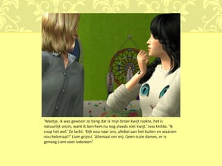 ‘Weetje, ik was gewoon zo bang dat ik mijn broer kwijt raakte, het is
natuurlijk onzin, want ik ben hem nu nog steeds niet kwijt.’ Jess knikte. ‘Ik
snap het wel.’ Ze lacht. ‘Kijk nou naar ons, allebei aan het huilen en waarom
nou helemaal?’ Liam grijnst. ‘Allemaal om mij. Geen ruzie dames, er is
genoeg Liam voor iedereen.’
 